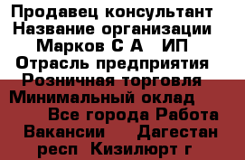 Продавец-консультант › Название организации ­ Марков С.А., ИП › Отрасль предприятия ­ Розничная торговля › Минимальный оклад ­ 11 000 - Все города Работа » Вакансии   . Дагестан респ.,Кизилюрт г.